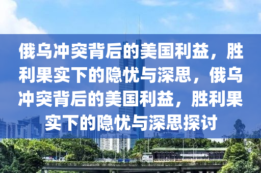 俄乌冲突背后的美国利益，胜利果实下的隐忧与深思，俄乌冲突背后的美国利益，胜利果实下的隐忧与深思探讨