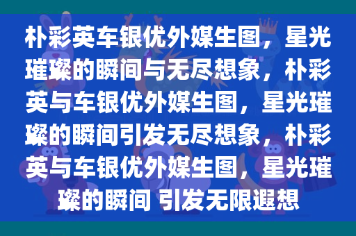 朴彩英车银优外媒生图，星光璀璨的瞬间与无尽想象，朴彩英与车银优外媒生图，星光璀璨的瞬间引发无尽想象，朴彩英与车银优外媒生图，星光璀璨的瞬间 引发无限遐想