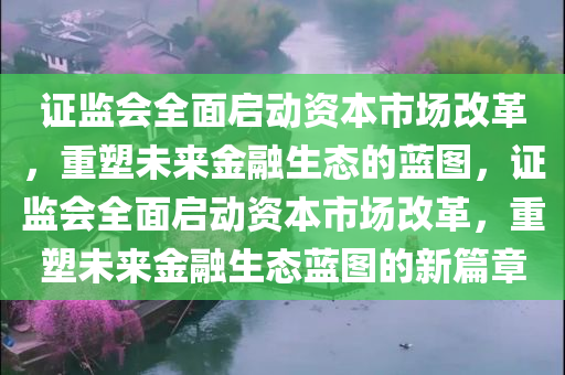 证监会全面启动资本市场改革，重塑未来金融生态的蓝图，证监会全面启动资本市场改革，重塑未来金融生态蓝图的新篇章