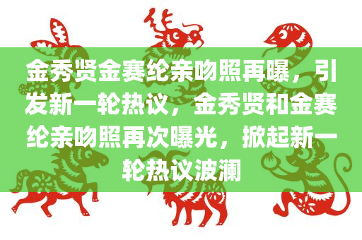 金秀贤金赛纶亲吻照再曝，引发新一轮热议，金秀贤和金赛纶亲吻照再次曝光，掀起新一轮热议波澜