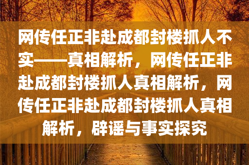 网传任正非赴成都封楼抓人不实——真相解析，网传任正非赴成都封楼抓人真相解析，网传任正非赴成都封楼抓人真相解析，辟谣与事实探究