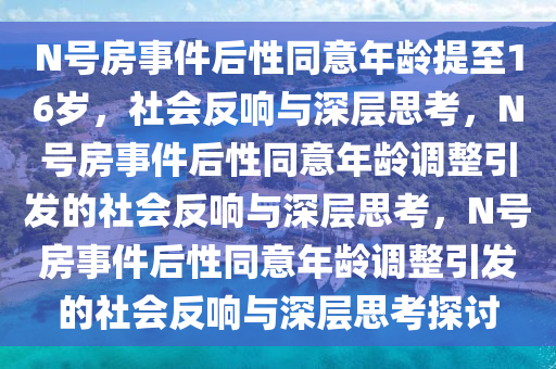 N号房事件后性同意年龄提至16岁，社会反响与深层思考，N号房事件后性同意年龄调整引发的社会反响与深层思考，N号房事件后性同意年龄调整引发的社会反响与深层思考探讨