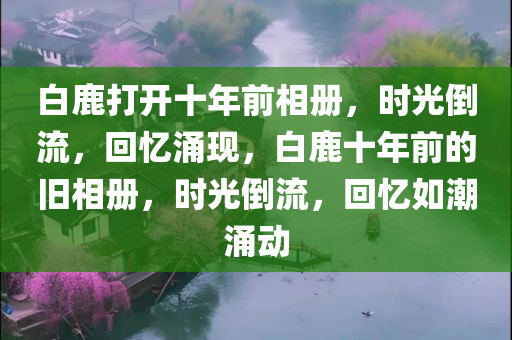 白鹿打开十年前相册，时光倒流，回忆涌现，白鹿十年前的旧相册，时光倒流，回忆如潮涌动