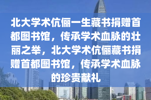 北大学术伉俪一生藏书捐赠首都图书馆，传承学术血脉的壮丽之举，北大学术伉俪藏书捐赠首都图书馆，传承学术血脉的珍贵献礼