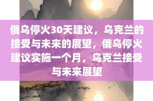 俄乌停火30天建议，乌克兰的接受与未来的展望，俄乌停火建议实施一个月，乌克兰接受与未来展望