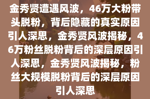 金秀贤遭遇风波，46万大粉带头脱粉，背后隐藏的真实原因引人深思，金秀贤风波揭秘，46万粉丝脱粉背后的深层原因引人深思，金秀贤风波揭秘，粉丝大规模脱粉背后的深层原因引人深思