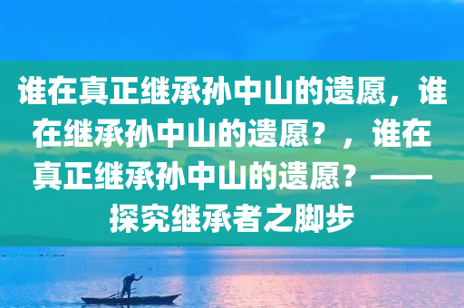 谁在真正继承孙中山的遗愿，谁在继承孙中山的遗愿？，谁在真正继承孙中山的遗愿？——探究继承者之脚步