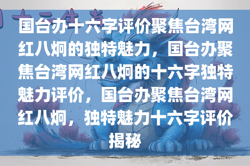 国台办十六字评价聚焦台湾网红八炯的独特魅力，国台办聚焦台湾网红八炯的十六字独特魅力评价