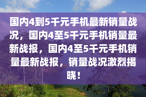 国内4到5千元手机最新销量战况，国内4至5千元手机销量最新战报，国内4至5千元手机销量最新战报，销量战况激烈揭晓！