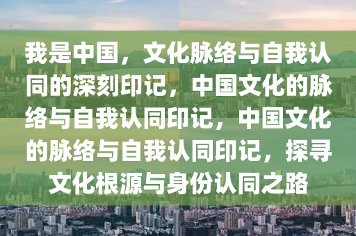 我是中国，文化脉络与自我认同的深刻印记，中国文化的脉络与自我认同印记，中国文化的脉络与自我认同印记，探寻文化根源与身份认同之路