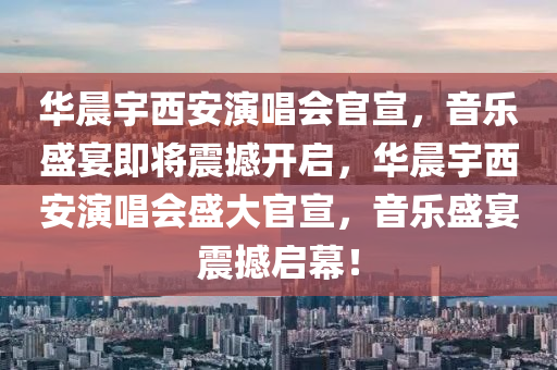 华晨宇西安演唱会官宣，音乐盛宴即将震撼开启，华晨宇西安演唱会盛大官宣，音乐盛宴震撼启幕！