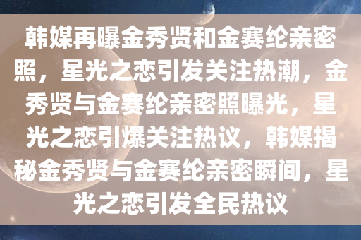 韩媒再曝金秀贤和金赛纶亲密照，星光之恋引发关注热潮，金秀贤与金赛纶亲密照曝光，星光之恋引爆关注热议，韩媒揭秘金秀贤与金赛纶亲密瞬间，星光之恋引发全民热议