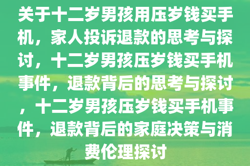 关于十二岁男孩用压岁钱买手机，家人投诉退款的思考与探讨，十二岁男孩压岁钱买手机事件，退款背后的思考与探讨，十二岁男孩压岁钱买手机事件，退款背后的家庭决策与消费伦理探讨