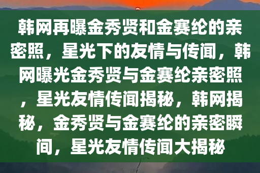 韩网再曝金秀贤和金赛纶的亲密照，星光下的友情与传闻，韩网曝光金秀贤与金赛纶亲密照，星光友情传闻揭秘，韩网揭秘，金秀贤与金赛纶的亲密瞬间，星光友情传闻大揭秘