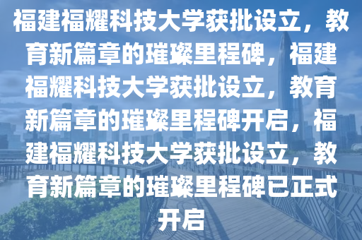 福建福耀科技大学获批设立，教育新篇章的璀璨里程碑，福建福耀科技大学获批设立，教育新篇章的璀璨里程碑开启，福建福耀科技大学获批设立，教育新篇章的璀璨里程碑已正式开启