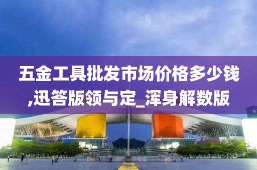 五金工具批发市场价格多少钱,迅答版领与定_浑身解数版