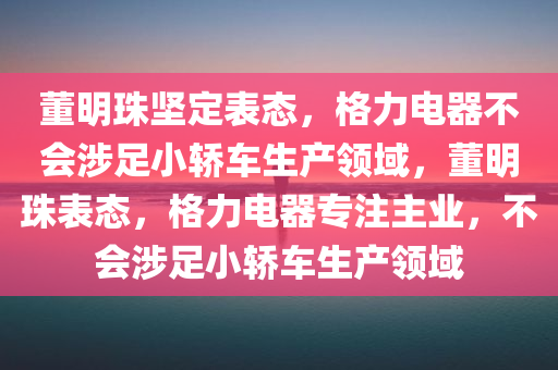 董明珠坚定表态，格力电器不会涉足小轿车生产领域，董明珠表态，格力电器专注主业，不会涉足小轿车生产领域