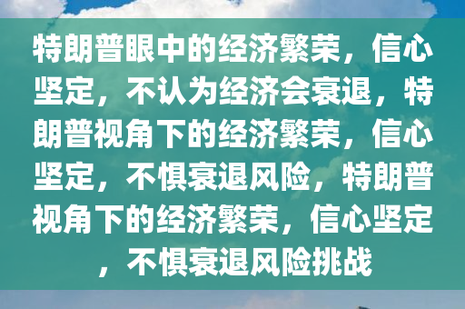 特朗普眼中的经济繁荣，信心坚定，不认为经济会衰退，特朗普视角下的经济繁荣，信心坚定，不惧衰退风险，特朗普视角下的经济繁荣，信心坚定，不惧衰退风险挑战