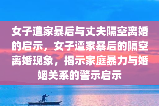 女子遭家暴后与丈夫隔空离婚的启示，女子遭家暴后的隔空离婚现象，揭示家庭暴力与婚姻关系的警示启示