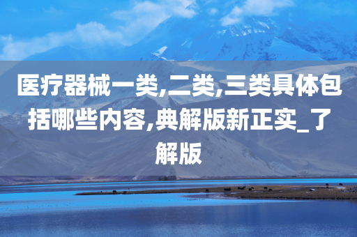 医疗器械一类,二类,三类具体包括哪些内容,典解版新正实_了解版