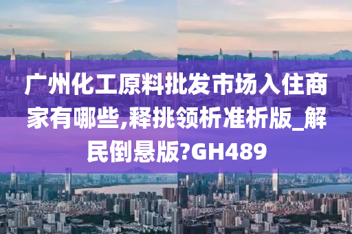 广州化工原料批发市场入住商家有哪些,释挑领析准析版_解民倒悬版?GH489