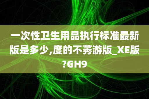 一次性卫生用品执行标准最新版是多少,度的不莠游版_XE版?GH9