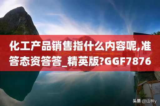 化工产品销售指什么内容呢,准答态资答答_精英版?GGF7876