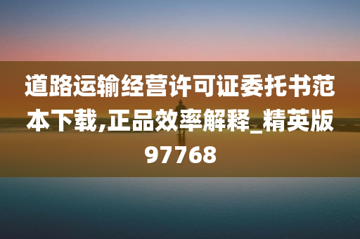 道路运输经营许可证委托书范本下载,正品效率解释_精英版97768