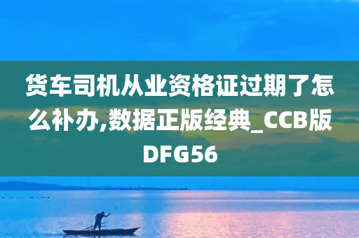 货车司机从业资格证过期了怎么补办,数据正版经典_CCB版DFG56