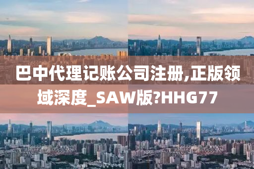 巴中代理记账公司注册,正版领域深度_SAW版?HHG77