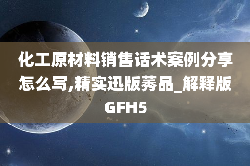 化工原材料销售话术案例分享怎么写,精实迅版莠品_解释版GFH5