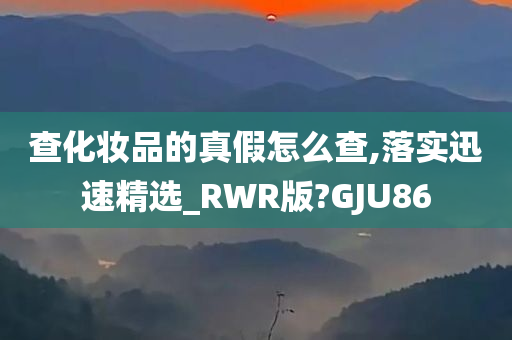 查化妆品的真假怎么查,落实迅速精选_RWR版?GJU86