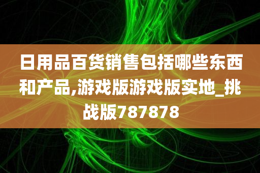 日用品百货销售包括哪些东西和产品,游戏版游戏版实地_挑战版787878