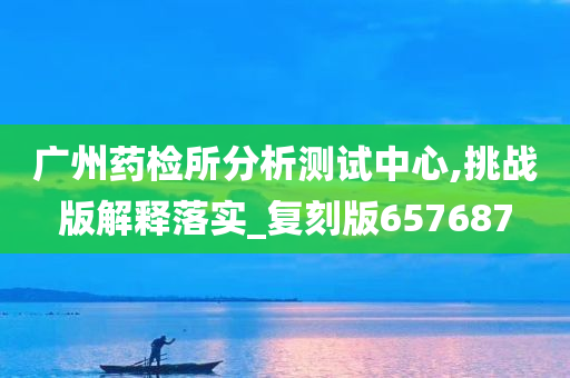 广州药检所分析测试中心,挑战版解释落实_复刻版657687