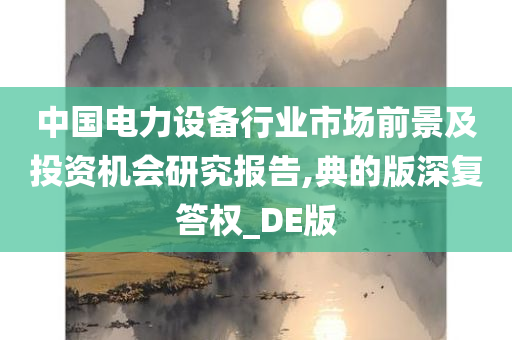 中国电力设备行业市场前景及投资机会研究报告,典的版深复答权_DE版