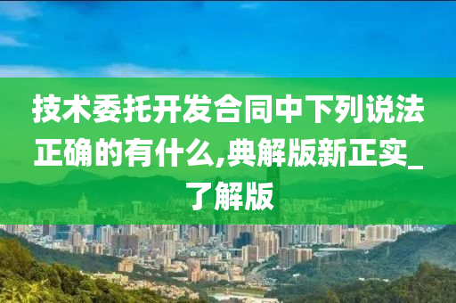 技术委托开发合同中下列说法正确的有什么,典解版新正实_了解版