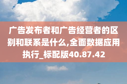 广告发布者和广告经营者的区别和联系是什么,全面数据应用执行_标配版40.87.42