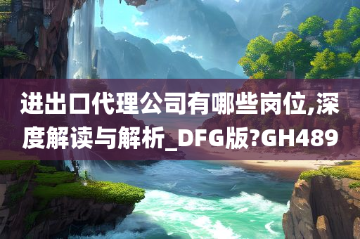 进出口代理公司有哪些岗位,深度解读与解析_DFG版?GH489