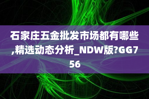 石家庄五金批发市场都有哪些,精选动态分析_NDW版?GG756