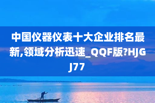 中国仪器仪表十大企业排名最新,领域分析迅速_QQF版?HJGJ77