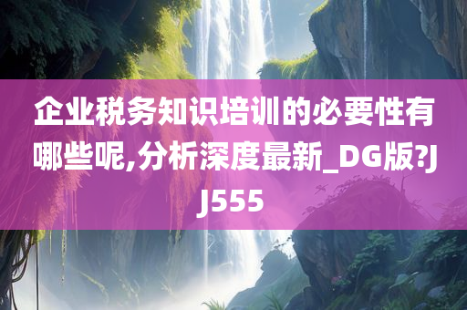 企业税务知识培训的必要性有哪些呢,分析深度最新_DG版?JJ555