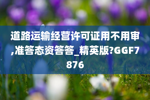 道路运输经营许可证用不用审,准答态资答答_精英版?GGF7876