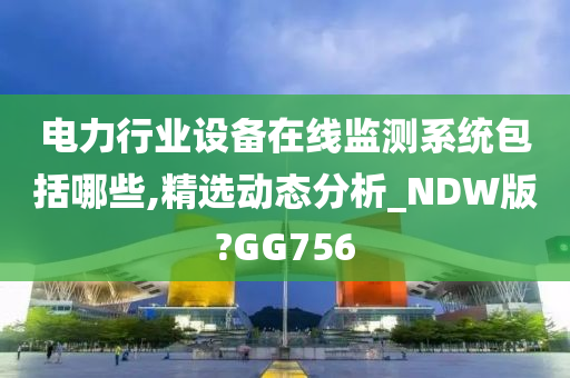 电力行业设备在线监测系统包括哪些,精选动态分析_NDW版?GG756