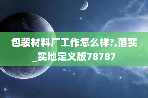 包装材料厂工作怎么样?,落实_实地定义版78787