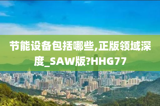 节能设备包括哪些,正版领域深度_SAW版?HHG77