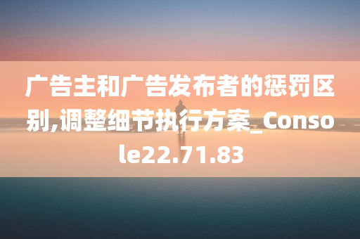 广告主和广告发布者的惩罚区别,调整细节执行方案_Console22.71.83