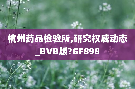 杭州药品检验所,研究权威动态_BVB版?GF898