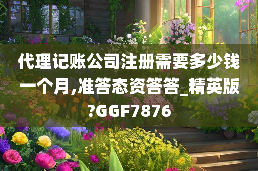 代理记账公司注册需要多少钱一个月,准答态资答答_精英版?GGF7876