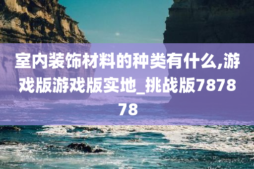 室内装饰材料的种类有什么,游戏版游戏版实地_挑战版787878