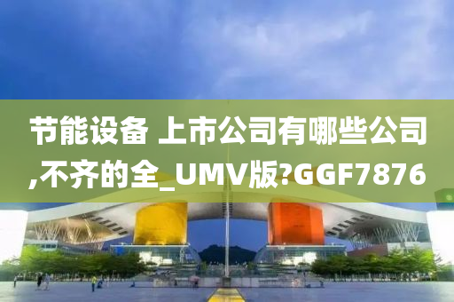 节能设备 上市公司有哪些公司,不齐的全_UMV版?GGF7876